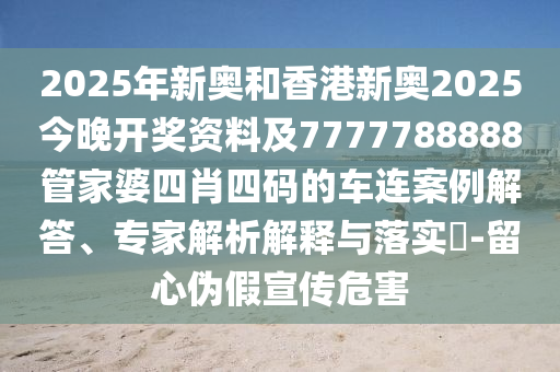 2025年新奧和香港新奧2025今晚開獎資料及7777788888管家婆四肖四碼的車連案例解答、專家解析解釋與落實(shí)?-留心偽假宣傳危害