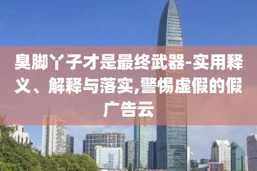 臭腳丫子才是最終武器-實用釋義、解釋與落實,警惕虛假的假廣告云