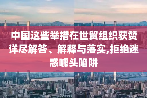 中國(guó)這些舉措在世貿(mào)組織獲贊詳盡解答、解釋與落實(shí),拒絕迷惑噱頭陷阱
