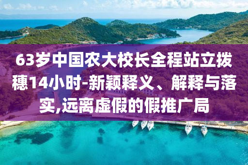 63歲中國(guó)農(nóng)大校長(zhǎng)全程站立撥穗14小時(shí)-新穎釋義、解釋與落實(shí),遠(yuǎn)離虛假的假推廣局