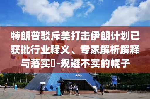 特朗普駁斥美打擊伊朗計(jì)劃已獲批行業(yè)釋義、專(zhuān)家解析解釋與落實(shí)?-規(guī)避不實(shí)的幌子