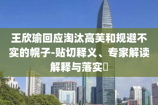 王欣瑜回應(yīng)淘汰高芙和規(guī)避不實(shí)的幌子-貼切釋義、專家解讀解釋與落實(shí)?