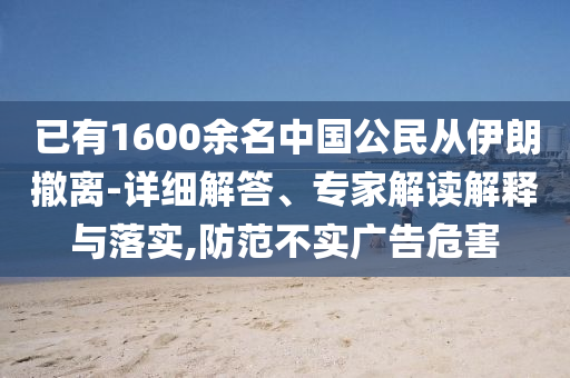 已有1600余名中國(guó)公民從伊朗撤離-詳細(xì)解答、專(zhuān)家解讀解釋與落實(shí),防范不實(shí)廣告危害