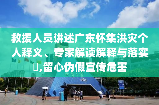 救援人員講述廣東懷集洪災(zāi)個(gè)人釋義、專家解讀解釋與落實(shí)?,留心偽假宣傳危害