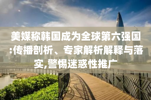美媒稱韓國成為全球第六強國:傳播剖析、專家解析解釋與落實,警惕迷惑性推廣