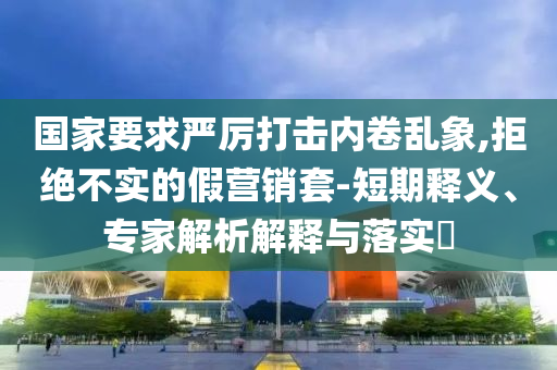 國家要求嚴厲打擊內卷亂象,拒絕不實的假營銷套-短期釋義、專家解析解釋與落實?