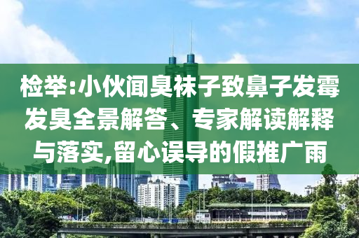 檢舉:小伙聞臭襪子致鼻子發(fā)霉發(fā)臭全景解答、專家解讀解釋與落實(shí),留心誤導(dǎo)的假推廣雨
