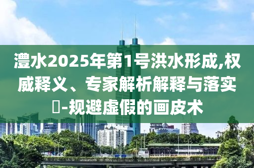 澧水2025年第1號(hào)洪水形成,權(quán)威釋義、專家解析解釋與落實(shí)?-規(guī)避虛假的畫皮術(shù)