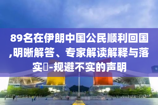89名在伊朗中國公民順利回國,明晰解答、專家解讀解釋與落實(shí)?-規(guī)避不實(shí)的聲明