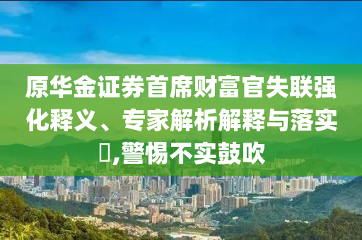 原華金證券首席財富官失聯(lián)強化釋義、專家解析解釋與落實?,警惕不實鼓吹