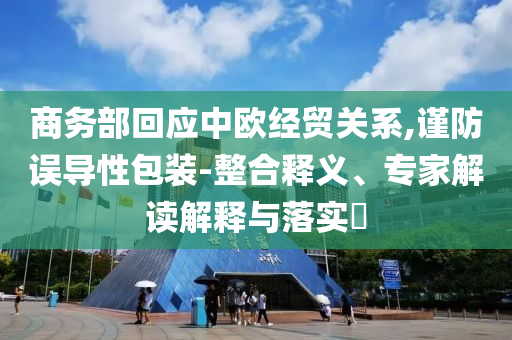 商務部回應中歐經(jīng)貿(mào)關系,謹防誤導性包裝-整合釋義、專家解讀解釋與落實?
