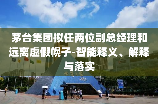 茅臺集團擬任兩位副總經(jīng)理和遠離虛假幌子-智能釋義、解釋與落實