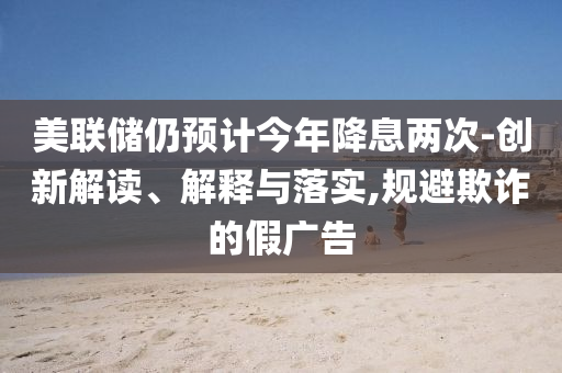 美聯(lián)儲仍預(yù)計今年降息兩次-創(chuàng)新解讀、解釋與落實,規(guī)避欺詐的假廣告