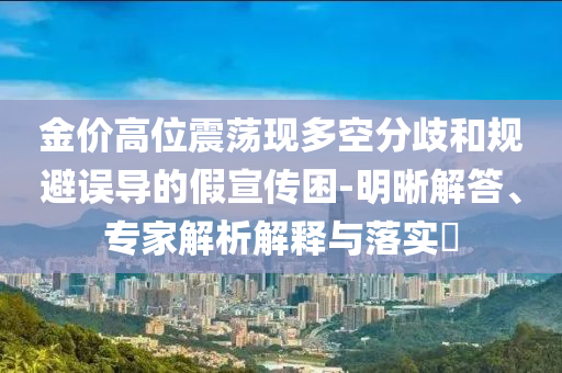金價高位震蕩現(xiàn)多空分歧和規(guī)避誤導的假宣傳困-明晰解答、專家解析解釋與落實?