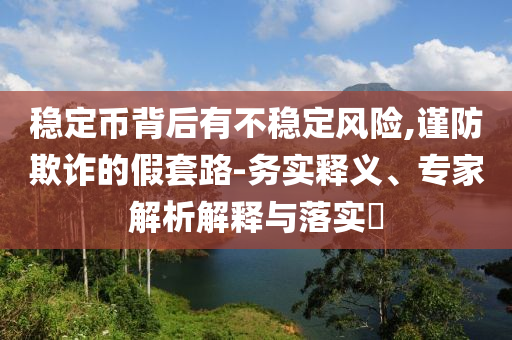 穩(wěn)定幣背后有不穩(wěn)定風險,謹防欺詐的假套路-務(wù)實釋義、專家解析解釋與落實?