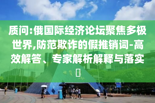 質(zhì)問:俄國際經(jīng)濟論壇聚焦多極世界,防范欺詐的假推銷詞-高效解答、專家解析解釋與落實?