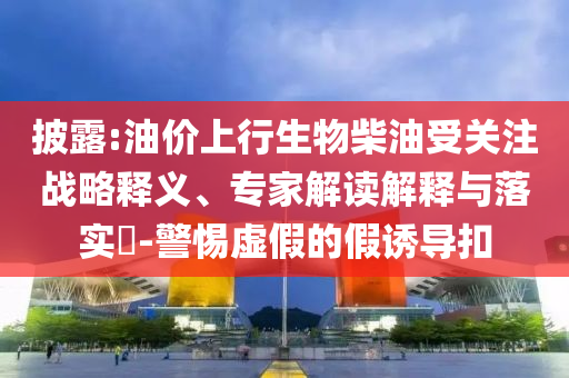 披露:油價上行生物柴油受關(guān)注戰(zhàn)略釋義、專家解讀解釋與落實?-警惕虛假的假誘導扣