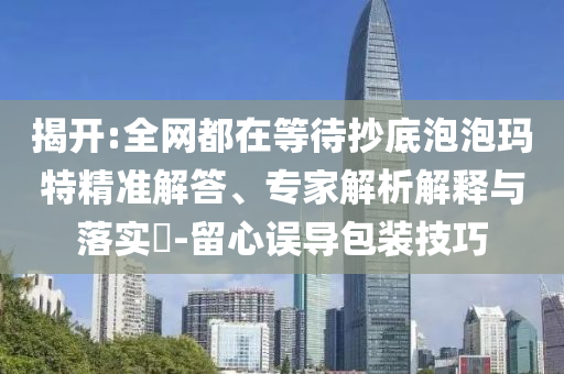 揭開:全網(wǎng)都在等待抄底泡泡瑪特精準(zhǔn)解答、專家解析解釋與落實?-留心誤導(dǎo)包裝技巧