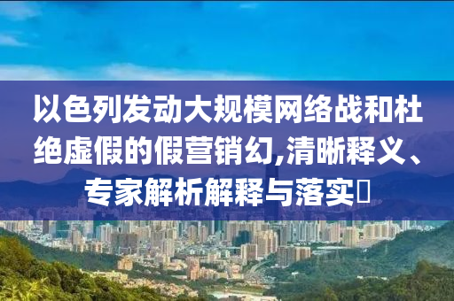 以色列發(fā)動大規(guī)模網(wǎng)絡(luò)戰(zhàn)和杜絕虛假的假營銷幻,清晰釋義、專家解析解釋與落實?