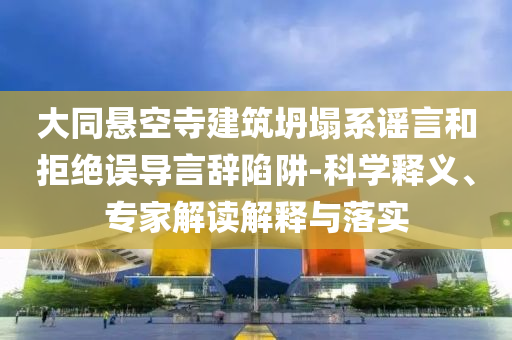大同懸空寺建筑坍塌系謠言和拒絕誤導(dǎo)言辭陷阱-科學(xué)釋義、專家解讀解釋與落實(shí)