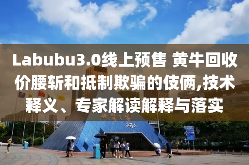 Labubu3.0線上預(yù)售 黃?；厥諆r(jià)腰斬和抵制欺騙的伎倆,技術(shù)釋義、專家解讀解釋與落實(shí)
