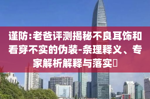 謹(jǐn)防:老爸評(píng)測(cè)揭秘不良耳飾和看穿不實(shí)的偽裝-條理釋義、專家解析解釋與落實(shí)?