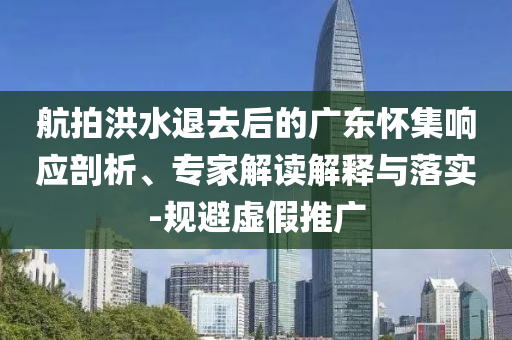 航拍洪水退去后的廣東懷集響應(yīng)剖析、專家解讀解釋與落實-規(guī)避虛假推廣