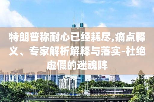 特朗普稱耐心已經(jīng)耗盡,痛點釋義、專家解析解釋與落實-杜絕虛假的迷魂陣