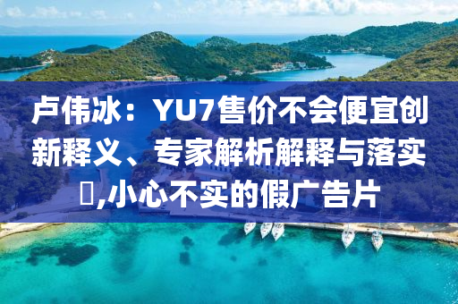 盧偉冰：YU7售價(jià)不會(huì)便宜創(chuàng)新釋義、專家解析解釋與落實(shí)?,小心不實(shí)的假廣告片