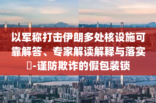 以軍稱打擊伊朗多處核設(shè)施可靠解答、專家解讀解釋與落實(shí)?-謹(jǐn)防欺詐的假包裝鎖