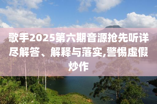 歌手2025第六期音源搶先聽詳盡解答、解釋與落實(shí),警惕虛假炒作