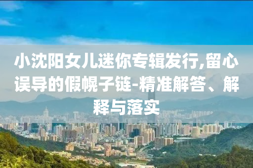 小沈陽(yáng)女兒迷你專(zhuān)輯發(fā)行,留心誤導(dǎo)的假幌子鏈-精準(zhǔn)解答、解釋與落實(shí)