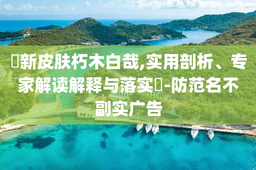 暃新皮膚朽木白哉,實用剖析、專家解讀解釋與落實?-防范名不副實廣告
