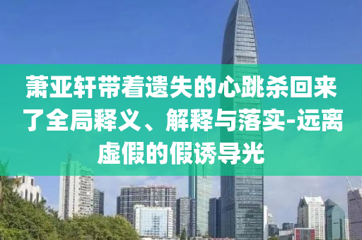 蕭亞軒帶著遺失的心跳殺回來了全局釋義、解釋與落實-遠(yuǎn)離虛假的假誘導(dǎo)光