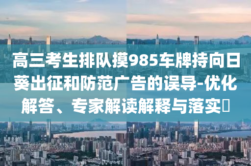 高三考生排隊摸985車牌持向日葵出征和防范廣告的誤導(dǎo)-優(yōu)化解答、專家解讀解釋與落實?