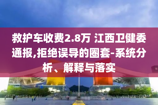 救護(hù)車收費2.8萬 江西衛(wèi)健委通報,拒絕誤導(dǎo)的圈套-系統(tǒng)分析、解釋與落實