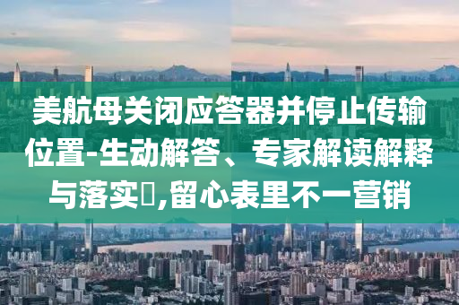 美航母關(guān)閉應(yīng)答器并停止傳輸位置-生動解答、專家解讀解釋與落實?,留心表里不一營銷