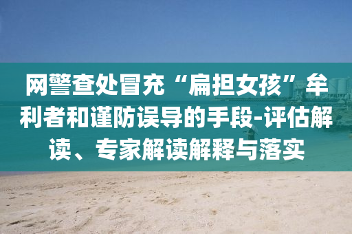 網(wǎng)警查處冒充“扁擔(dān)女孩”牟利者和謹(jǐn)防誤導(dǎo)的手段-評估解讀、專家解讀解釋與落實