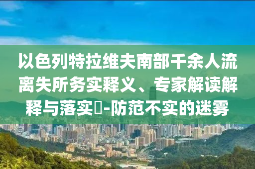 以色列特拉維夫南部千余人流離失所務(wù)實(shí)釋義、專家解讀解釋與落實(shí)?-防范不實(shí)的迷霧