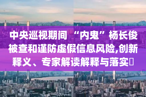 中央巡視期間 “內(nèi)鬼”楊長俊被查和謹(jǐn)防虛假信息風(fēng)險(xiǎn),創(chuàng)新釋義、專家解讀解釋與落實(shí)?