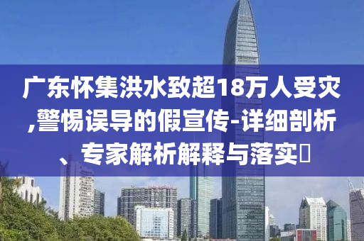 廣東懷集洪水致超18萬人受災(zāi),警惕誤導(dǎo)的假宣傳-詳細(xì)剖析、專家解析解釋與落實(shí)?