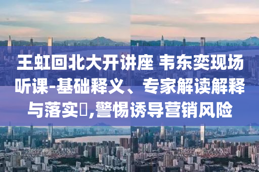 王虹回北大開講座 韋東奕現(xiàn)場聽課-基礎(chǔ)釋義、專家解讀解釋與落實(shí)?,警惕誘導(dǎo)營銷風(fēng)險(xiǎn)