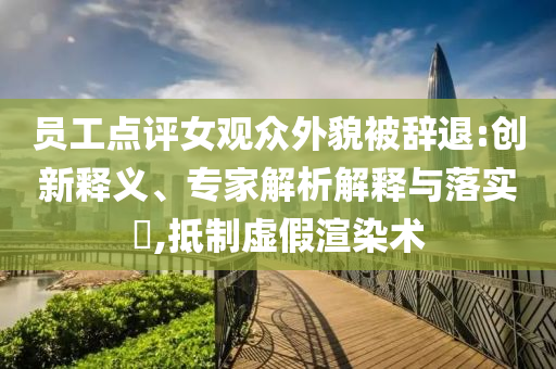 員工點評女觀眾外貌被辭退:創(chuàng)新釋義、專家解析解釋與落實?,抵制虛假渲染術