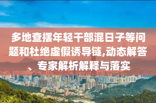 多地查擺年輕干部混日子等問題和杜絕虛假誘導鏈,動態(tài)解答、專家解析解釋與落實