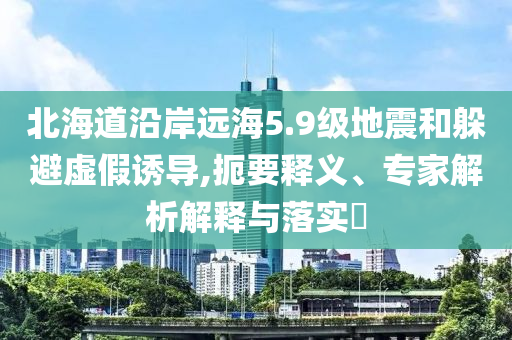 北海道沿岸遠(yuǎn)海5.9級(jí)地震和躲避虛假誘導(dǎo),扼要釋義、專家解析解釋與落實(shí)?
