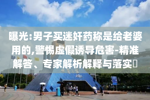 曝光:男子買迷奸藥稱是給老婆用的,警惕虛假誘導危害-精準解答、專家解析解釋與落實?