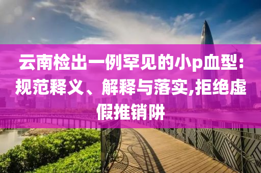 云南檢出一例罕見的小p血型:規(guī)范釋義、解釋與落實,拒絕虛假推銷阱