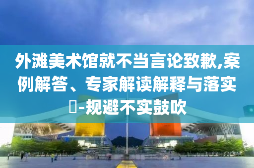 外灘美術(shù)館就不當(dāng)言論致歉,案例解答、專家解讀解釋與落實?-規(guī)避不實鼓吹