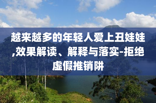 越來越多的年輕人愛上丑娃娃,效果解讀、解釋與落實-拒絕虛假推銷阱