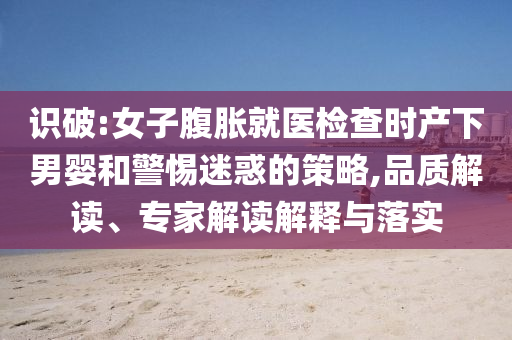 識破:女子腹脹就醫(yī)檢查時產(chǎn)下男嬰和警惕迷惑的策略,品質(zhì)解讀、專家解讀解釋與落實
